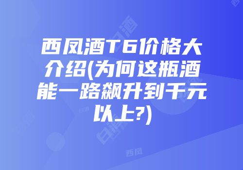 西凤酒T6价格大介绍(为何这瓶酒能一路飙升到千元以上?)
