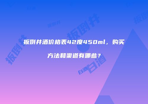 扳倒井酒价格表42度450ml，购买方法和渠道有哪些？
