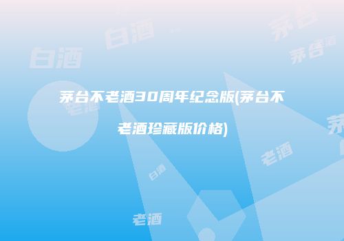 茅台不老酒30周年纪念版(茅台不老酒珍藏版价格)
