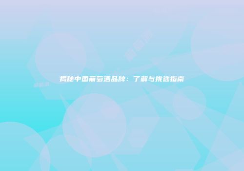 揭秘中国葡萄酒品牌：了解与挑选指南