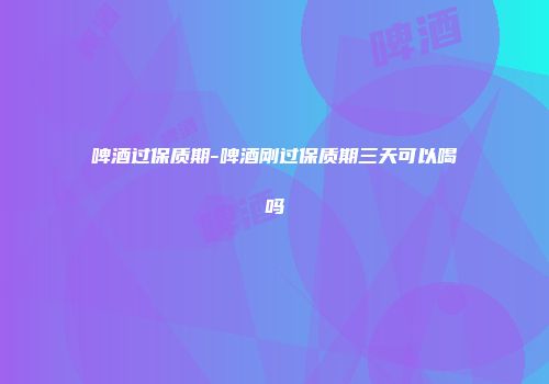 啤酒过保质期-啤酒刚过保质期三天可以喝吗