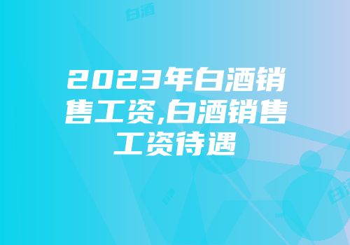 2023年白酒销售工资,白酒销售工资待遇