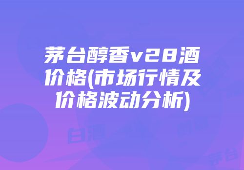 茅台醇香v28酒价格(市场行情及价格波动分析)