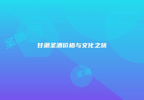 甘肃圣酒价格与文化之旅