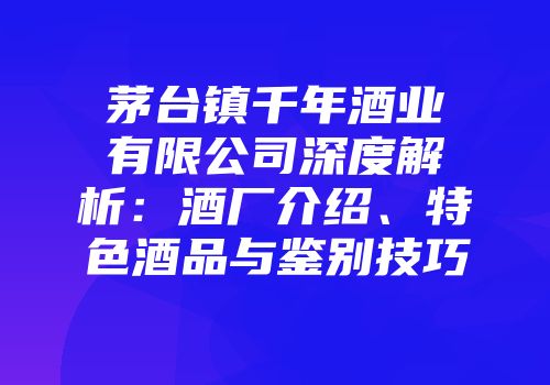 茅台镇千年酒业有限公司深度解析：酒厂介绍、特色酒品与鉴别技巧