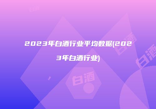 2023年白酒行业平均数据(2023年白酒行业)