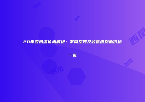 20年西凤酒价格解析：不同系列及收藏级别的价格一览
