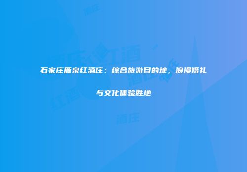 石家庄鹿泉红酒庄：综合旅游目的地，浪漫婚礼与文化体验胜地