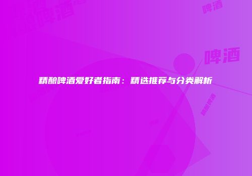精酿啤酒爱好者指南：精选推荐与分类解析