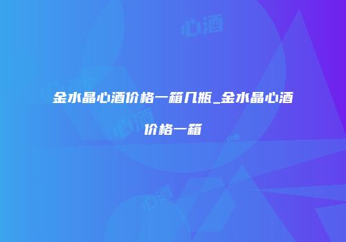 金水晶心酒价格一箱几瓶_金水晶心酒价格一箱