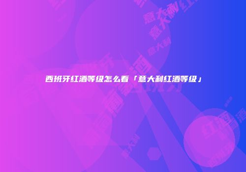 西班牙红酒等级怎么看「意大利红酒等级」