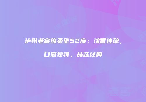 泸州老窖绵柔型52度：浓香佳酿，口感独特，品味经典