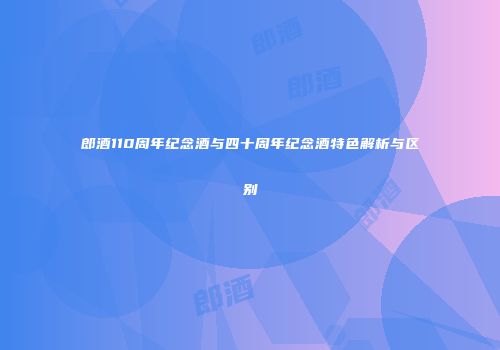 郎酒110周年纪念酒与四十周年纪念酒特色解析与区别
