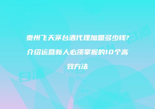 贵州飞天茅台酒代理加盟多少钱?介绍运营新人必须掌握的10个高效方法