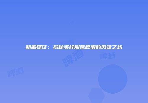 甜蜜探饮：揭秘多样甜味啤酒的风味之旅