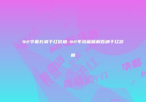 92华夏长城干红价格-92年珍藏版解百纳干红价格