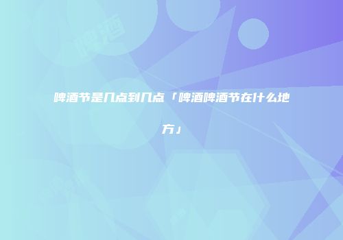 啤酒节是几点到几点「啤酒啤酒节在什么地方」
