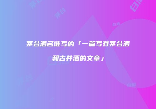 茅台酒名谁写的「一篇写有茅台酒和古井酒的文章」