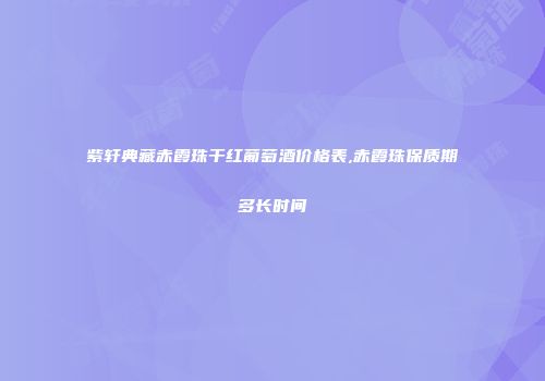紫轩典藏赤霞珠干红葡萄酒价格表,赤霞珠保质期多长时间