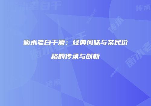 衡水老白干酒：经典风味与亲民价格的传承与创新