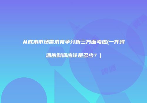 从成本市场需求竞争分析三方面考虑(一件啤酒的利润应该是多少？)