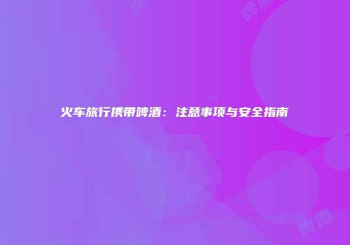 火车旅行携带啤酒：注意事项与安全指南