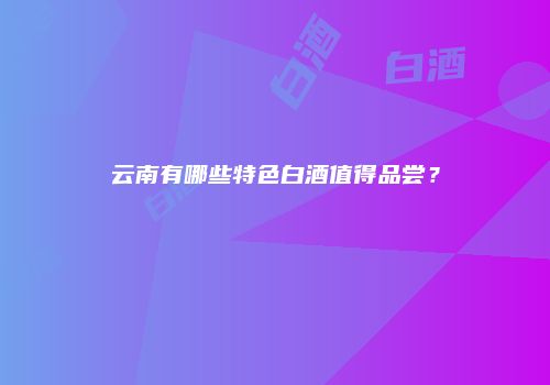 云南有哪些特色白酒值得品尝？