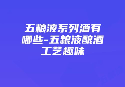 五粮液系列酒有哪些-五粮液酿酒工艺趣味