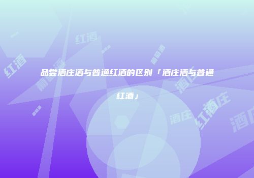 品尝酒庄酒与普通红酒的区别「酒庄酒与普通红酒」