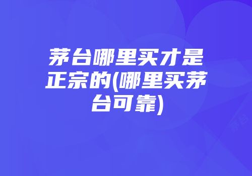 茅台哪里买才是正宗的(哪里买茅台可靠)