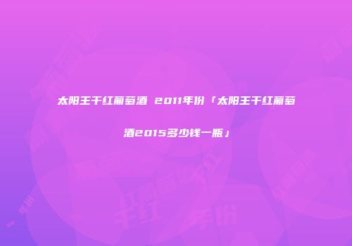 太阳王干红葡萄酒 2011年份「太阳王干红葡萄酒2015多少钱一瓶」