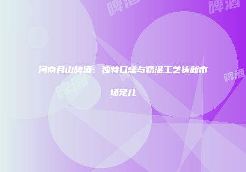 河南月山啤酒：独特口感与精湛工艺铸就市场宠儿