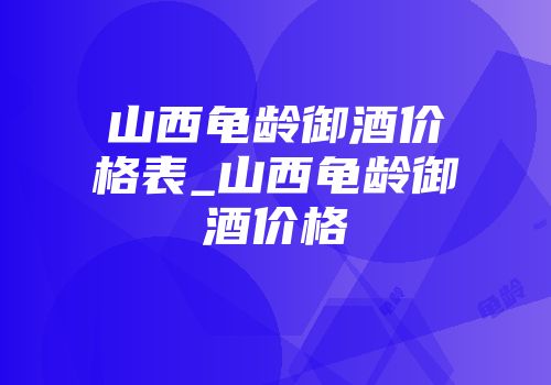 山西龟龄御酒价格表_山西龟龄御酒价格
