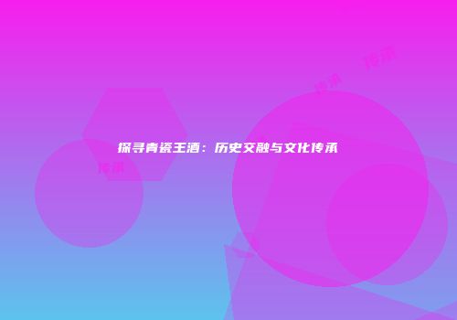 探寻青瓷王酒：历史交融与文化传承