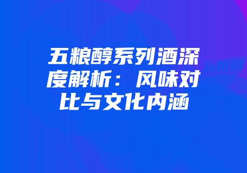 五粮醇系列酒深度解析：风味对比与文化内涵