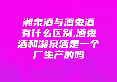 湘泉酒与酒鬼酒有什么区别,酒鬼酒和湘泉酒是一个厂生产的吗