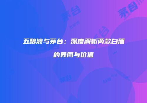 五粮液与茅台：深度解析两款白酒的异同与价值