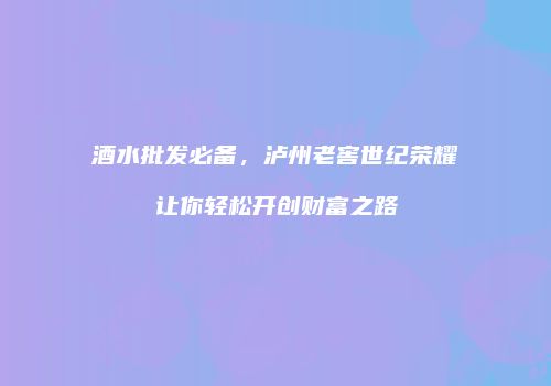 酒水批发必备，泸州老窖世纪荣耀让你轻松开创财富之路