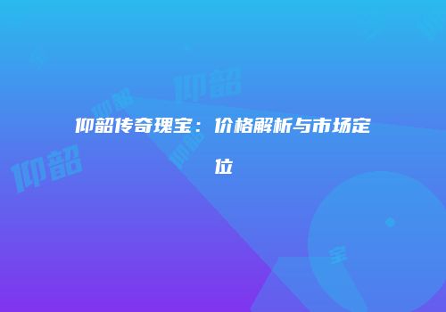 仰韶传奇瑰宝：价格解析与市场定位