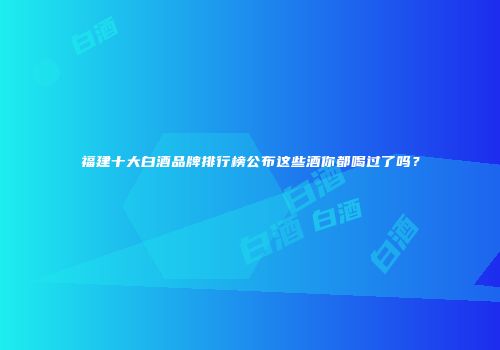 福建十大白酒品牌排行榜公布这些酒你都喝过了吗？