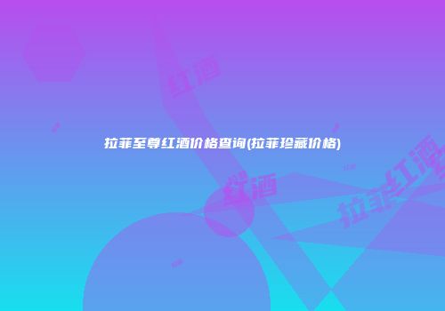 拉菲至尊红酒价格查询(拉菲珍藏价格)