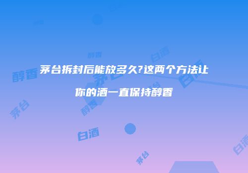 茅台拆封后能放多久?这两个方法让你的酒一直保持醇香