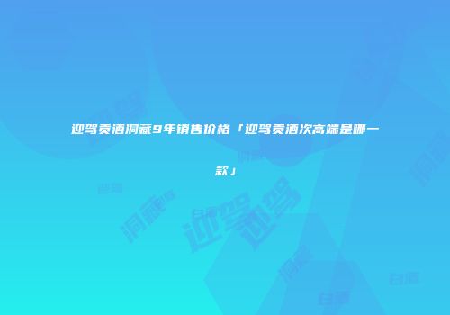 迎驾贡酒洞藏9年销售价格「迎驾贡酒次高端是哪一款」