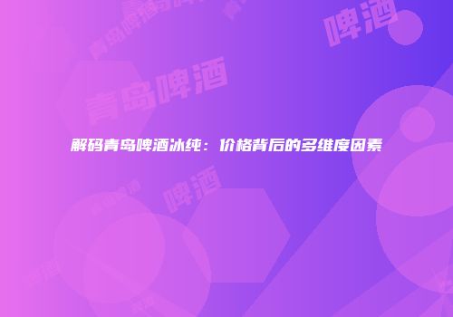 解码青岛啤酒冰纯：价格背后的多维度因素