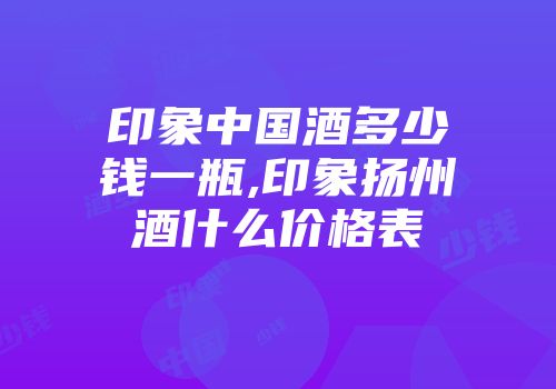 印象中国酒多少钱一瓶,印象扬州酒什么价格表