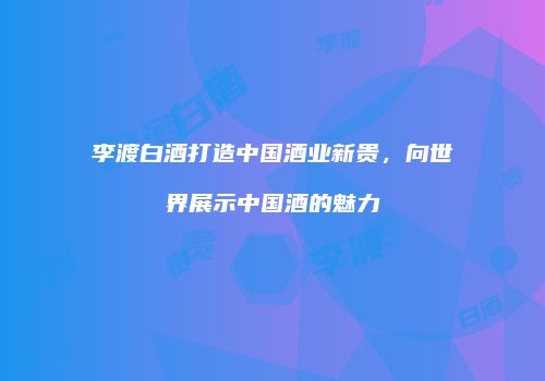 李渡白酒打造中国酒业新贵，向世界展示中国酒的魅力