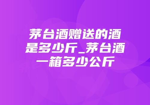 茅台酒赠送的酒是多少斤_茅台酒一箱多少公斤