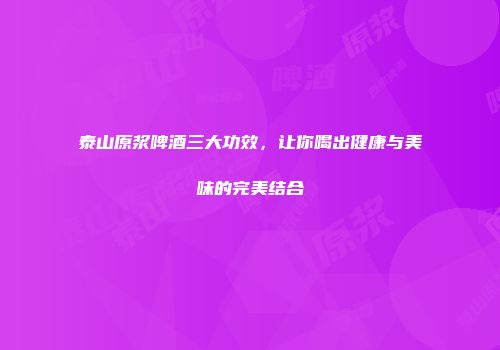 泰山原浆啤酒三大功效，让你喝出健康与美味的完美结合