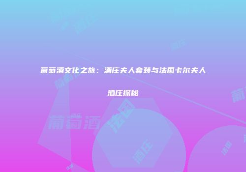 葡萄酒文化之旅：酒庄夫人套装与法国卡尔夫人酒庄探秘