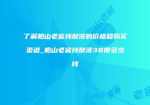 了解船山老窖纯酿液的价格和购买渠道_船山老窖纯酿液38度多少钱